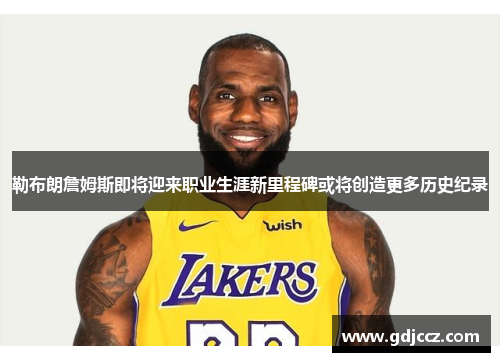勒布朗詹姆斯即将迎来职业生涯新里程碑或将创造更多历史纪录