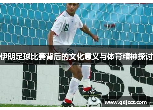 伊朗足球比赛背后的文化意义与体育精神探讨