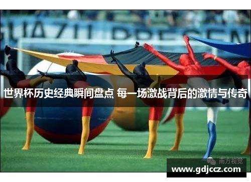世界杯历史经典瞬间盘点 每一场激战背后的激情与传奇