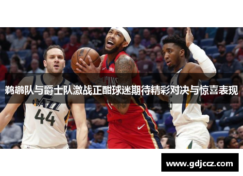 鹈鹕队与爵士队激战正酣球迷期待精彩对决与惊喜表现